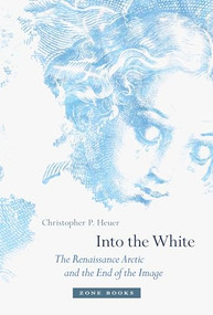 Into the White (The Renaissance Arctic and the End of the Image) by Christopher P. Heuer, 9781942130147
