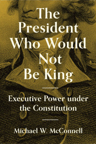 The President Who Would Not Be King (Executive Power under the Constitution) by Michael W. McConnell, Stephen Macedo, 9780691234199