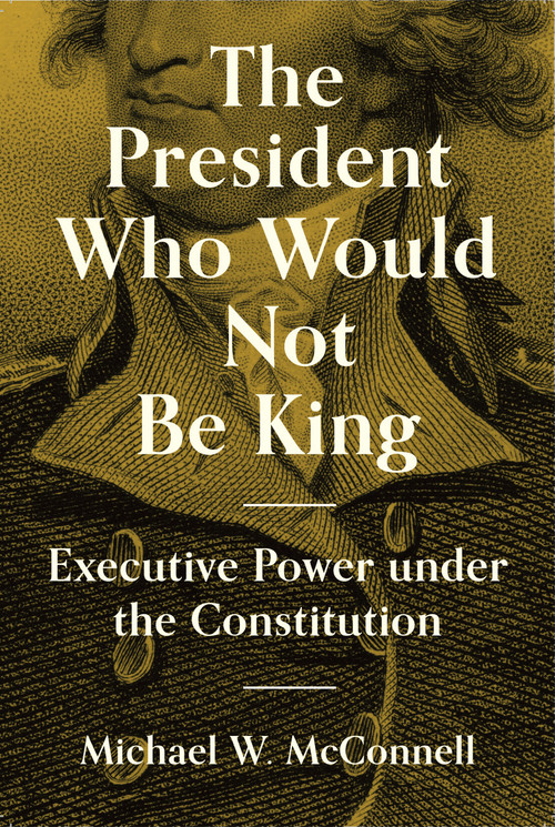 The President Who Would Not Be King (Executive Power under the Constitution) by Michael W. McConnell, Stephen Macedo, 9780691234199