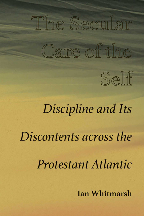 The Secular Care of the Self (Discipline and Its Discontents across the Protestant Atlantic) by Ian Whitmarsh, 9780826365910