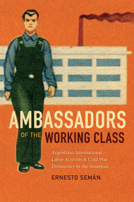 Ambassadors of the Working Class (Argentina's International Labor Activists and Cold War Democracy in the Americas) by Ernesto Semán, 9780822369059