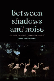 Between Shadows and Noise (Sensation, Situatedness, and the Undisciplined) by Amber Jamilla Musser, 9781478025832