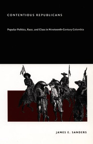 Contentious Republicans (Popular Politics, Race, and Class in Nineteenth-Century Colombia) by James E. Sanders, 9780822332244