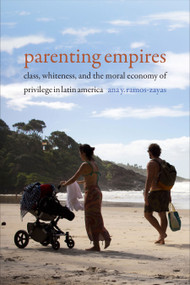 Parenting Empires (Class, Whiteness, and the Moral Economy of Privilege in Latin America) by Ana Y. Ramos-Zayas, 9781478008217