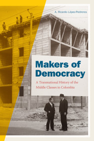 Makers of Democracy (A Transnational History of the Middle Classes in Colombia) by A. Ricardo López-Pedreros, 9781478002857