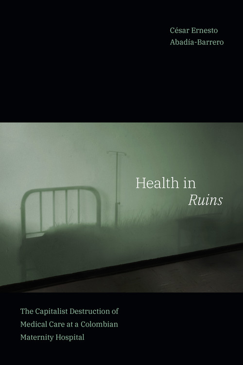 Health in Ruins (The Capitalist Destruction of Medical Care at a Colombian Maternity Hospital) by César Ernesto Abadía-Barrero, 9781478018933