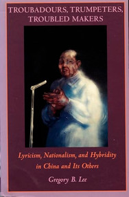 Troubadours, Trumpeters, Troubled Makers (Lyricism, Nationalism, and Hybridity in China and Its Others) by Gregory B. Lee, 9780822316718