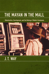 The Mayan in the Mall (Globalization, Development, and the Making of Modern Guatemala) by J. T. Way, 9780822351313