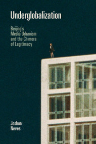 Underglobalization (Beijing's Media Urbanism and the Chimera of Legitimacy) by Joshua Neves, 9781478008057