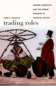 Trading Roles (Gender, Ethnicity, and the Urban Economy in Colonial Potosí) by Jane  E. Mangan, 9780822334705