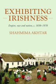 Exhibiting Irishness (Empire, race, and nation, <i>c.</i> 1850-1970) by Shahmima Akhtar, 9781526194930