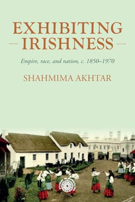 Exhibiting Irishness (Empire, race, and nation, <i>c.</i> 1850-1970) by Shahmima Akhtar, 9781526194930