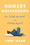 Honest Motherhood (On Losing My Mind and Finding Myself) by Libby Ward, 9780593735213