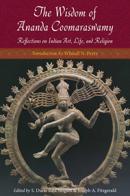The Wisdom of Ananda Coomaraswamy (Reflections on Indian Art, Life, and Religion) by Ananda K. Coomaraswamy, S. Durai Raja Singam, Joseph A. Fitzgerald, Whitall N. Perry, 9781935493952