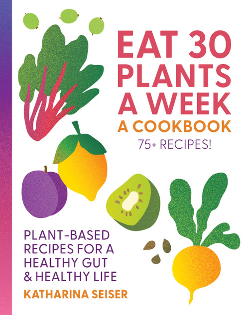 Eat 30 Plants a Week: A Cookbook (Plant-Based Recipes for a Healthy Gut & Healthy Life - 75+ Recipes!) by Katharina Seiser, 9781577159414
