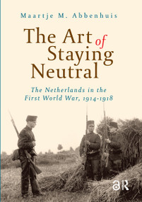 The Art of Staying Neutral (The Netherlands in the First World War, 1914-1918) by Maartje Abbenhuis, 9789053568187