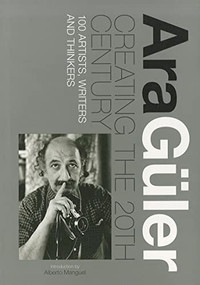 Creating the 20th Century (100 Artists, Writers and Thinkers) by Ara Guler, Alberto Manguel, 9789814260466