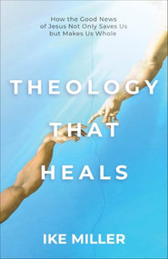 Theology That Heals (How the Good News of Jesus Not Only Saves Us but Makes Us Whole) by Ike Miller, 9781540905260