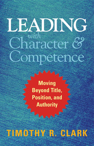 Leading with Character and Competence (Moving Beyond Title, Position, and Authority) by Timothy R. Clark, 9781626567733