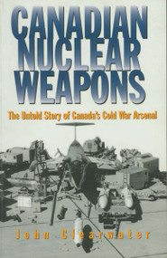 Canadian Nuclear Weapons (The Untold Story of Canada's Cold War Arsenal) by John Clearwater, 9781550022995