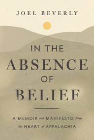 In the Absence of Belief (A Memoir and Manifesto from the Heart of Appalachia) by Joel Beverly, 9798886454345