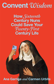 Convent Wisdom (How Sixteenth-Century Nuns Could Save Your Twenty-First-Century Life) by Ana Garriga, Carmen Urbita, 9781668065518