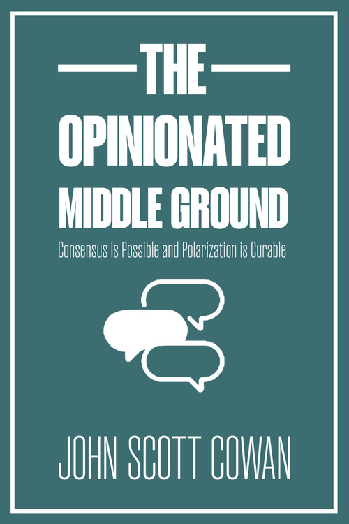 The Opinionated Middle Ground (Consensus is Possible and Polarization is Curable) by John Scott Cowan, 9781990823534
