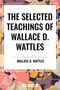 Selected Teachings of Wallace D. Wattles: The Science of Getting Rich, the Science of Being Well, the Science of Being Great by Wallace D. Wattles, 9798880920778