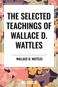 The Selected Teachings of Wallace D. Wattles (The Science of Getting Rich, the Science of Being Well, the Science of Being Great) by Wallace D. Wattles, 9798880920785