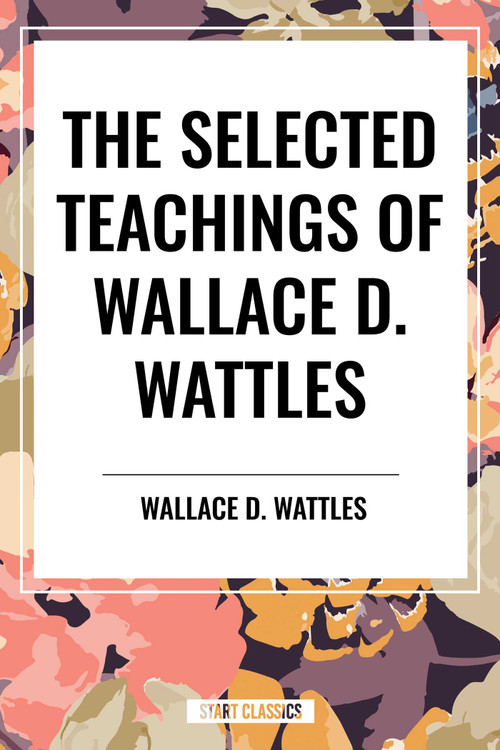 The Selected Teachings of Wallace D. Wattles (The Science of Getting Rich, the Science of Being Well, the Science of Being Great) by Wallace D. Wattles, 9798880920785