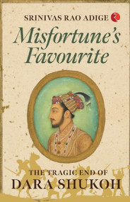 MISFORTUNE'S FAVOURITE: The Tragic End of Dara Shukoh by Srinivas Rao Adige, 9789355205469
