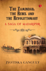 The Zamindar, the Rebel and the Revolutionary: A Saga of Madaripur by Jyotiska Ganguly, 9789361561511