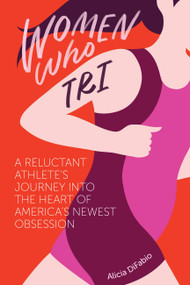 Women Who Tri: A Reluctant Athlete's Journey into the Heart of America's Newest Obsession by Alicia DiFabio, 9781937715588