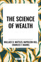 Science of Wealth by Wallace D. Wattles, Charles F. Haanel, Napoleon Hill, 9798880920426
