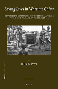 Saving Lives in Wartime China (How Medical Reformers Built Modern Healthcare Systems Amid War and Epidemics, 1928-1945) by John R. Watt, 9789004310766