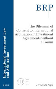 The Dilemma of Consent to International Arbitration in Investment Agreements without a Forum by Fernando Tupa, 9789004546011