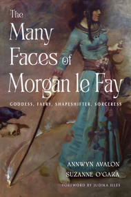 The Many Faces of Morgan le Fay (Goddess, Faery, Shapeshifter, Sorceress) by Annwyn Avalon, Suzanne O'Gara, Judika Illes, 9781578639298