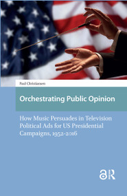 Orchestrating Public Opinion (How Music Persuades in Television Political Ads for US Presidential Campaigns, 1952-2016) by Paul Christiansen, 9781041183747
