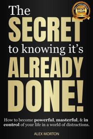 Secret to Knowing It's Already Done! (How to Become Powerful, Masterful, & in Control of Your Life in a World of Distractions) by Alex Morton, 9781954759794