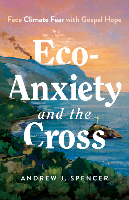 Eco-Anxiety and the Cross (Face Climate Fear with Gospel Hope) by Andrew J. Spencer, 9798384523109