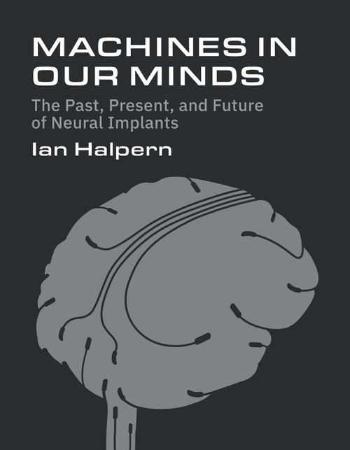 Machines in Our Minds (The Past, Present, and Future of Neural Implants) by Ian Halpern, 9780262056090
