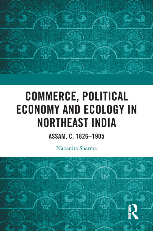 Commerce, Political Economy and Ecology in Northeast India (Assam, c. 1826-1905) by Nabanita Sharma, 9781032614427