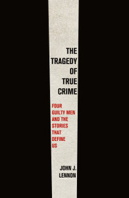 The Tragedy of True Crime (Four Guilty Men and the Stories That Define Us) by John J. Lennon, 9781250858269