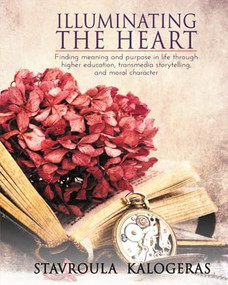 Illuminating the Heart (Finding Meaning and Purpose in Life Through Higher Education, Transmedia Storytelling, and Moral Character) by Stavroula Kalogeras, 9781632134103