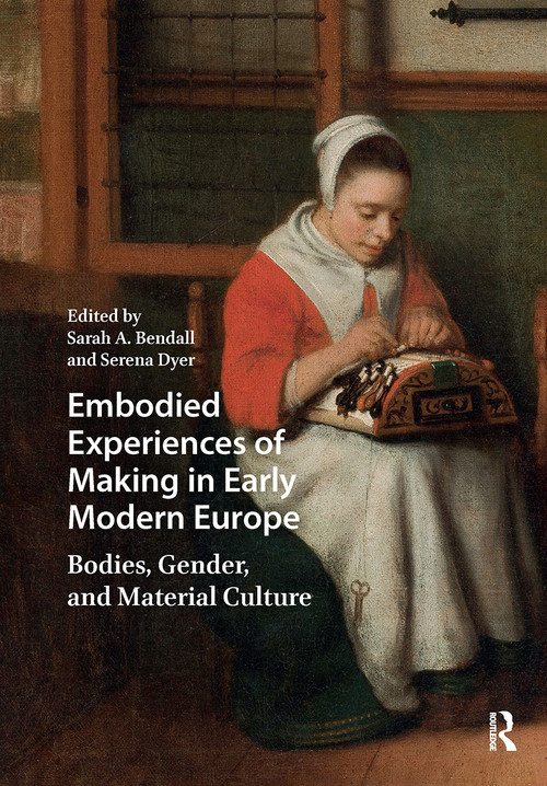 Embodied Experiences of Making in Early Modern Europe (Bodies, Gender, and Material Culture) by Sarah A. Bendall, Serena Dyer, 9781041178668