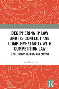 Deciphering IP Law and Its Conflict and Complementarity with Competition Law (Global Norms Against Asian Context) by Kung-Chung Liu, 9781032982557