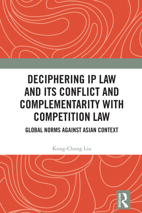 Deciphering IP Law and Its Conflict and Complementarity with Competition Law (Global Norms Against Asian Context) by Kung-Chung Liu, 9781032982557