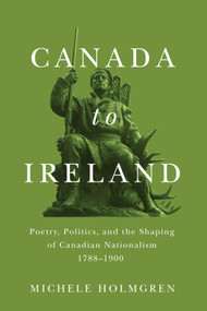 Canada to Ireland (Poetry, Politics, and the Shaping of Canadian Nationalism, 1788-1900) by Michele Holmgren, 9780228008385