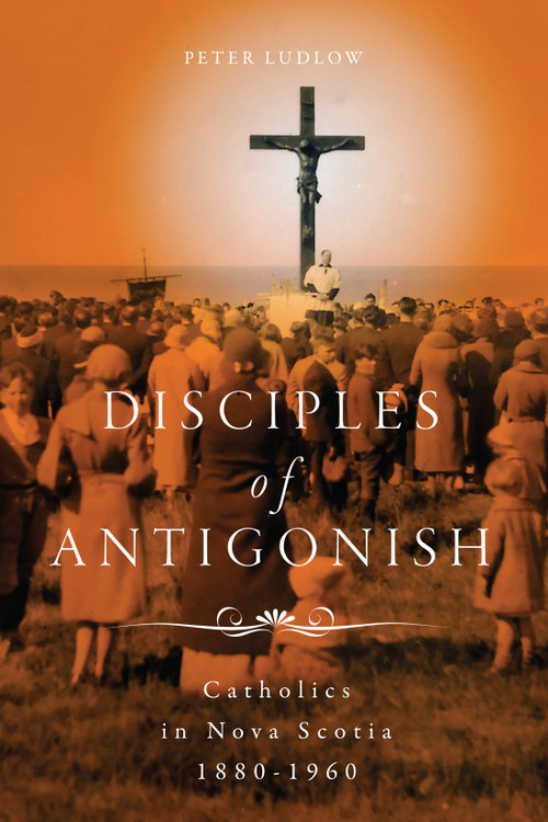 Disciples of Antigonish (Catholics in Nova Scotia, 1880-1960) by Peter Ludlow, 9780228010883