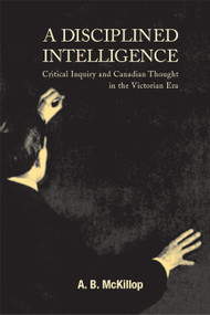 A Disciplined Intelligence (Critical Inquiry and Canadian Thought in the Victorian Era) by A. Brian McKillop, 9780773521421